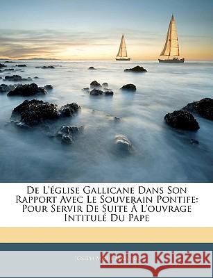 de l'Église Gallicane Dans Son Rapport Avec Le Souverain Pontife: Pour Servir de Suite À l'Ouvrage Intitulé Du Pape Maistre, Joseph Marie 9781144818386