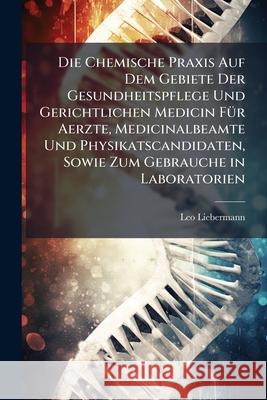 Die Chemische Praxis Auf Dem Gebiete Der Gesundheitspflege Und Gerichtlichen Medicin Fur Aerzte, Medicinalbeamte Und Physikatscandidaten, Sowie Zum Ge Leo Liebermann 9781144818478 
