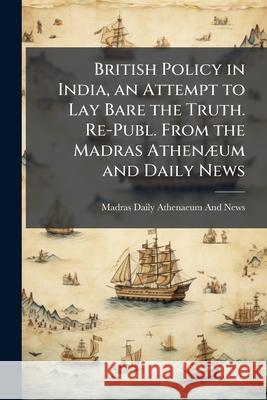 British Policy in India, an Attempt to Lay Bare the Truth. Re-Publ. from the Madras Athenaeum and Daily News  Athenaeu 9781144821171 