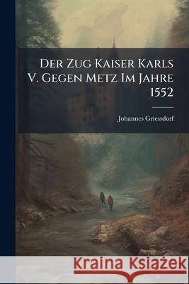Der Zug Kaiser Karls V. Gegen Metz Im Jahre 1552 Johannes Griessdorf 9781144831828 