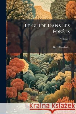 Le Guide Dans Les Forêts: Ouvrage Particulièrement Destiné À L'instruction Des Campagnards, Des Propriétaires De Bois Et Des Préposés Des Commun Kasthofer, Karl 9781144832627 