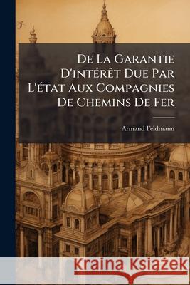 de la Garantie d'Intérèt Due Par l'État Aux Compagnies de Chemins de Fer Feldmann, Armand 9781144836977 