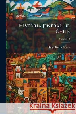 Historia Jeneral De Chile, Volume 10 Arana, Diego Barros 9781144837912