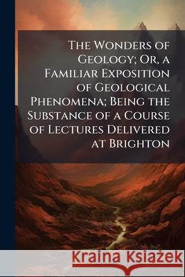 The Wonders of Geology; Or, a Familiar Exposition of Geological Phenomena; Being the Substance of a Course of Lectures Delivered at Brighton Anonymous 9781144842138 