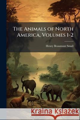 The Animals of North America, Volumes 1-2 Henry Beaumon Small 9781144845207 