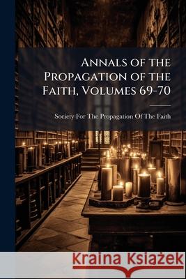 Annals of the Propagation of the Faith, Volumes 69-70 Society For The Prop 9781144850409 