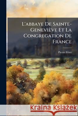 L'abbaye De Sainte-Geneviève Et La Congregation De France: Lábbaye De Sainte-Geneviève Féret, Pierre 9781144850720 