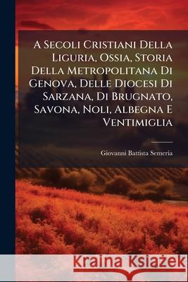 A Secoli Cristiani Della Liguria, Ossia, Storia Della Metropolitana Di Genova, Delle Diocesi Di Sarzana, Di Brugnato, Savona, Noli, Albegna E Ventimig Giovanni Ba Semeria 9781144855985 