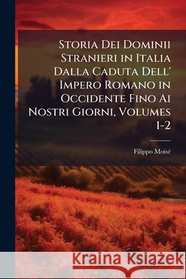 Storia Dei Dominii Stranieri in Italia Dalla Caduta Dell' Impero Romano in Occidente Fino Ai Nostri Giorni, Volumes 1-2 Moisé, Filippo 9781144859488