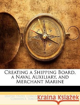 Creating a Shipping Board, a Naval Auxiliary, and Merchant Marine United States. Congr 9781144861405