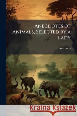 Anecdotes of Animals, Selected by a Lady Anecdotes 9781144870582 