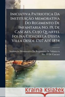 Iniciativa Patriotica Da Instituição Memorativa Do Regimento de Infantaria No. 19, de Cascaes, Cujo Quartel Foi Na Cidadella d'Esta Villa Desde 1707 A Instituicao Memorativa Do Regimento de 9781144877772 
