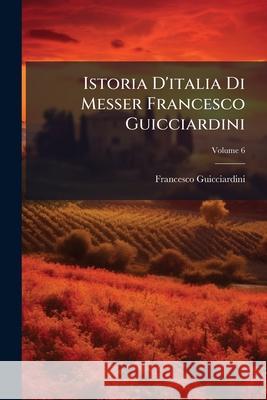 Istoria d'Italia Di Messer Francesco Guicciardini: Alla Miglior Lezione Ridotta, Volume 6 France Guicciardini 9781144896476 