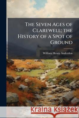 The Seven Ages of Clarewell; The History of a Spot of Ground William He Anderdon 9781144898920 