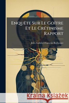 Enquête Sur Le Goître Et Le Crétinisme Rapport Baillarger, Jules Gabriel François 9781144912442 