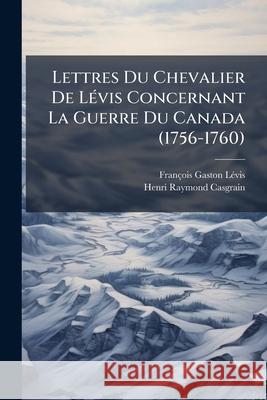 Lettres Du Chevalier De Lévis Concernant La Guerre Du Canada (1756-1760) Casgrain, Henri Raymond 9781144915719 