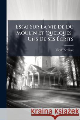 Essai Sur La Vie de Du Moulin Et Quelques-Uns de Ses Écrits: Thèse Armand, Emile 9781144927866 