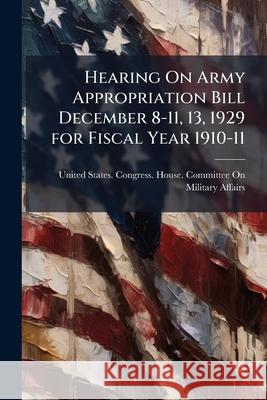 Hearing on Army Appropriation Bill December 8-11, 13, 1929 for Fiscal Year 1910-11 United States. Congr 9781144930255