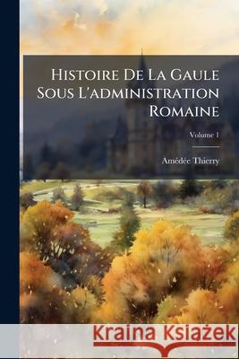 Histoire de la Gaule Sous l'Administration Romaine, Volume 1 Amédée Thierry 9781144940544