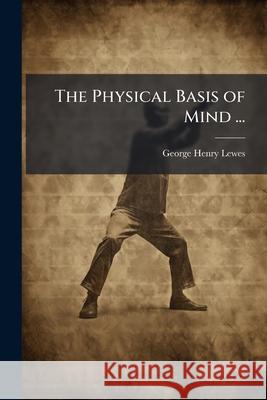 The Physical Basis of Mind ...: Being the Second Series of Problems of Life and Mind George Henry Lewes 9781144953926