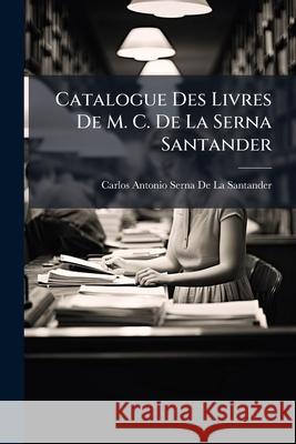 Catalogue Des Livres De M. C. De La Serna Santander De La Santander, Carlos Antonio Serna 9781144956699 