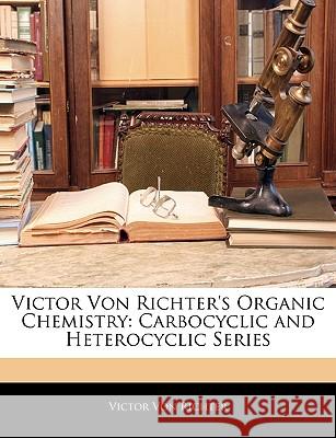 Victor Von Richter's Organic Chemistry: Carbocyclic and Heterocyclic Series Victor Vo 9781144961983