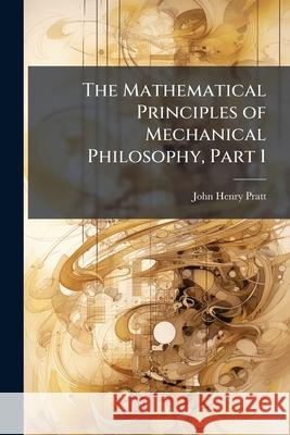 The Mathematical Principles of Mechanical Philosophy, Part 1 John Henry Pratt 9781144968456