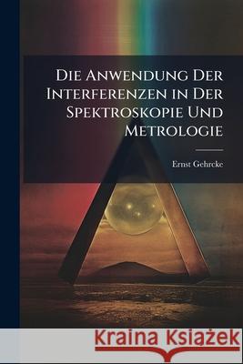 Die Anwendung Der Interferenzen in Der Spektroskopie Und Metrologie Ernst Gehrcke 9781144970893