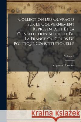 Collection Des Ouvrages Sur Le Gouvernement Représentatif Et La Constitution Actuelle De La France Ou Cours De Politique Constitutionelle, Volume 1 Constant, Benjamin 9781144974679 