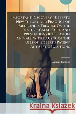 Important Discovery. Hibbert's New Theory and Practice of Medicine, a Treatise on the Nature, Cause, Cure, and Prevention of Disease in Animals, with William Hibbert 9781144975232 