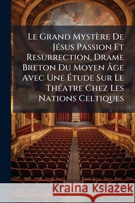 Le Grand Mystère de Jésus Passion Et Resurrection, Drame Breton Du Moyen Âge Avec Une Étude Sur Le Théatre Chez Les Nations Celtiques Anonymous 9781145003569 