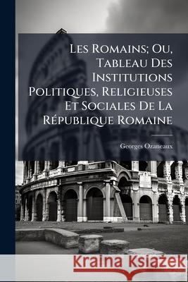 Les Romains; Ou, Tableau Des Institutions Politiques, Religieuses Et Sociales de la République Romaine Ozaneaux, Georges 9781145010567 