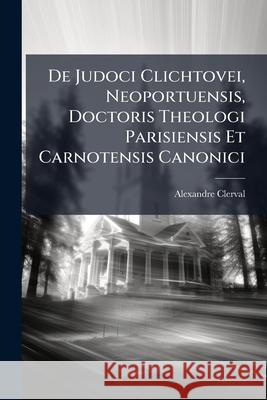 de Judoci Clichtovei, Neoportuensis, Doctoris Theologi Parisiensis Et Carnotensis Canonici: Vita Et Operibus (1472-1543) Alexandre Clerval 9781145020085 