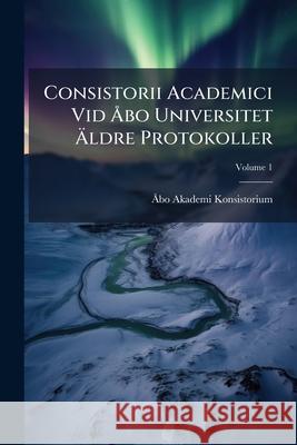 Consistorii Academici Vid Åbo Universitet Äldre Protokoller, Volume 1 Konsistorium, Åbo Akademi 9781145037144 