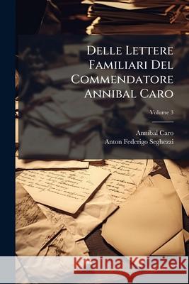 Delle Lettere Familiari del Commendatore Annibal Caro: Corrette E Illustrate Come Puo Vedersi Nella Prefazione A' Lettori, Colla Vita Dell'autore, Vol Annibal Caro 9781145039674