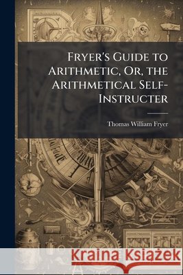 Fryer's Guide to Arithmetic, Or, the Arithmetical Self-Instructer Thomas Willia Fryer 9781145041868