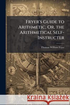Fryer's Guide to Arithmetic, Or, the Arithmetical Self-Instructer Thomas Willia Fryer 9781145041868 