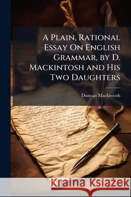 A Plain, Rational Essay on English Grammar, by D. Mackintosh and His Two Daughters Duncan Mackintosh 9781145043947
