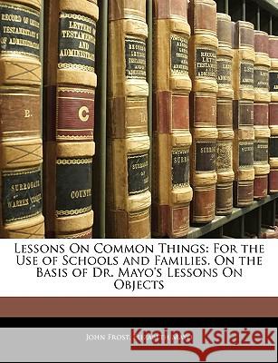 Lessons on Common Things: For the Use of Schools and Families. on the Basis of Dr. Mayo's Lessons on Objects John Frost 9781145048126