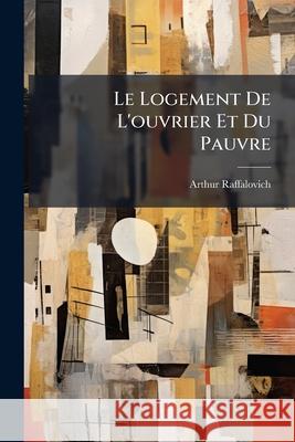 Le Logement De L'ouvrier Et Du Pauvre Raffalovich, Arthur 9781145049987 