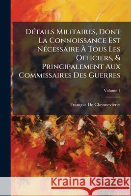 Détails Militaires, Dont La Connoissance Est Nécessaire À Tous Les Officiers, & Principalement Aux Commissaires Des Guerres, Volume 1 De Chennevieres, Francois 9781145050099 