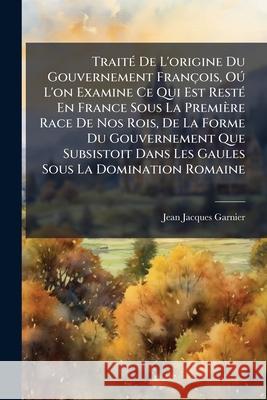 Traité De L'origine Du Gouvernement François, Oú L'on Examine Ce Qui Est Resté En France Sous La Première Race De Nos Rois, De La Forme Du Gouvernemen Garnier, Jean-Jacques 9781145052284