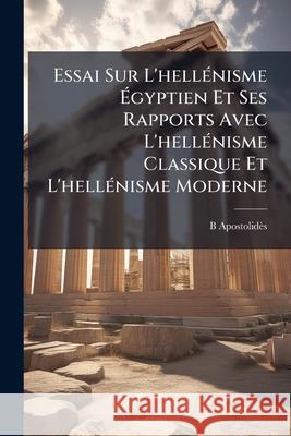 Essai Sur L'hellénisme Égyptien Et Ses Rapports Avec L'hellénisme Classique Et L'hellénisme Moderne Apostolidès, B. 9781145064966 