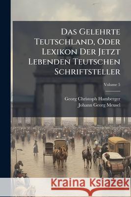 Das Gelehrte Teutschland, Oder Lexikon Der Jetzt Lebenden Teutschen Schriftsteller, Volume 5 Georg Chr Hamberger 9781145079373 