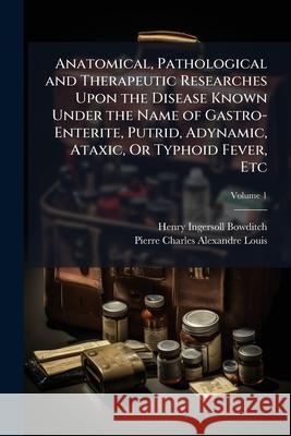 Anatomical, Pathological and Therapeutic Researches Upon the Disease Known Under the Name of Gastro-Enterite, Putrid, Adynamic, Ataxic, or Typhoid Fev Pierre Charle Louis 9781145082809 