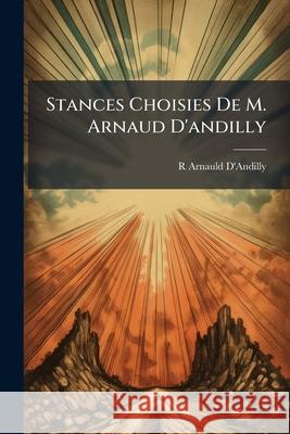 Stances Choisies de M. Arnaud d'Andilly: Sur La Vie de Jésus-Christ, Et Sur Diverses Veritez Chrétiennes D'Andilly, R. Arnauld 9781145101319