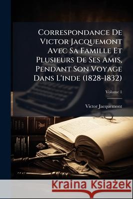 Correspondance De Victor Jacquemont Avec Sa Famille Et Plusieurs De Ses Amis, Pendant Son Voyage Dans L'inde (1828-1832): Tome Premier [-Deuxième], Vo Jacquemont, Victor 9781145110625 