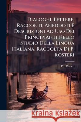 Dialoghi, Lettere, Racconti, Aneddoti E Descrizioni Ad USO Dei Principianti Nello Studio Della Lingua Italiana, Raccolta Di P. Rosteri P L Rosteri 9781145112216 