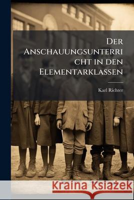 Der Anschauungsunterricht in Den Elementarklassen: Nach Seiner Aufgabe, Seiner Stellung Und Seinen Mitteln Dargestellt Karl Richter 9781145126824