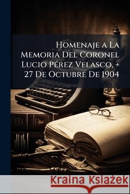 Homenaje a La Memoria Del Coronel Lucio Pérez Velasco, + 27 De Octubre De 1904 Anonymous 9781145129139 